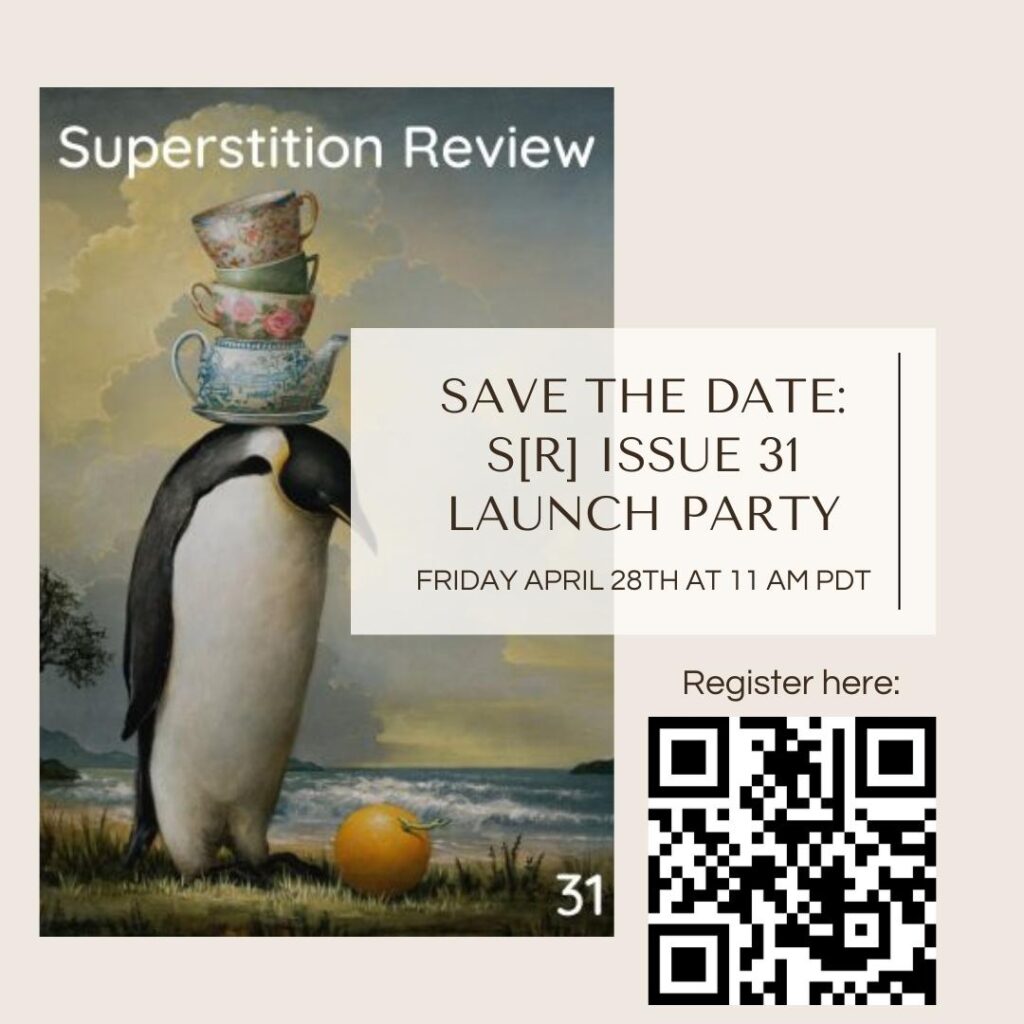 This depicts a flyer advertising Superstition Review's Issue 31 launch party. On the left of the flyer is the cover for Issue 31 of "Superstition Review." It depicts an emperor penguin with a stack of teapots and teacups on its head. It is on a beach, and it stares down at an orange lying in the grass. 

On the right, the flyer has the words "Save the date: SR Issue 31 Launch Party. Friday April 28th at 11 AM PDT." There are the words "Register here" and a QR code. 